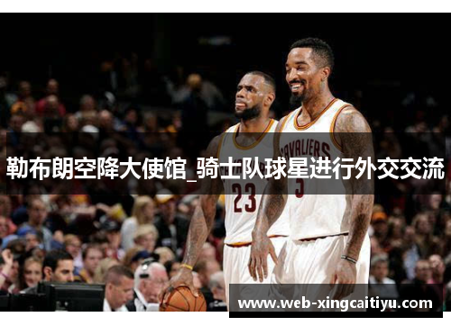 勒布朗空降大使馆_骑士队球星进行外交交流